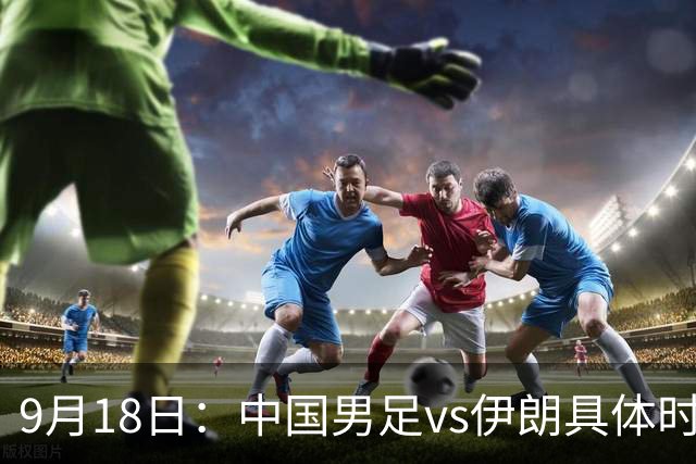 9月18日：中国男足vs伊朗具体时间已定！CCTV5直播，想两连胜做好五件事_2